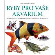 Ryby pro vaše akvárium: Přes 800 působivých fotografií a 150 popisů sladkovodních akvarijních ryb - Geoff Rogers; Nick Fletcher